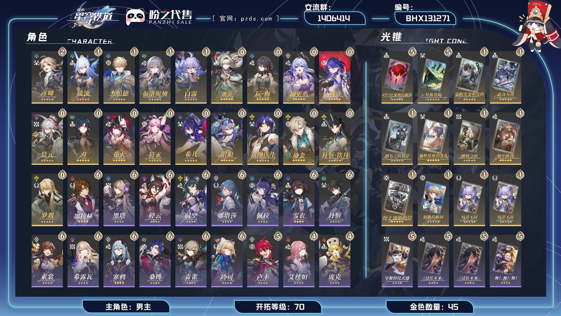 BHX131271,【可签署合同】【未绑定邮箱】【账号未绑定PSN】【账号未绑定TAP】,开拓等级 70,45金,男主,19个五星角色:1阶镜流,流萤,刃,丹恒·饮月,2阶彦卿,希儿,真理医生,景元,1阶布洛妮娅,阮•梅,知更鸟,花火,黄泉,银狼,1阶杰帕德,符玄,砂金,1阶白露,罗刹,12个五星光锥:5阶记一位星神的陨落,5阶星海巡航,1阶比阳光更明亮的,1阶此身为剑,1阶到不了的彼岸,1阶纯粹思维的洗礼,1阶拂晓之前,1阶镜中故我,1阶行于流逝的岸,1阶制胜的瞬间,1阶时节不居,1阶时节不居,21个四星角色:6阶雪衣,4阶虎克,4阶米沙,3阶阿兰,6阶丹恒,6阶素裳,6阶黑塔,6阶希露瓦,6阶青雀,6阶停云,6阶驭空,6阶寒鸦,4阶艾丝妲,6阶佩拉,6阶桑博,5阶卢卡,桂乃芬,4阶三月七,6阶加拉赫,6阶娜塔莎,6阶玲可；详情描述【五星角色星魂阶级及行迹见角色卡】